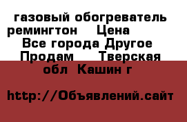 газовый обогреватель ремингтон  › Цена ­ 4 000 - Все города Другое » Продам   . Тверская обл.,Кашин г.